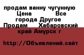  продам ванну чугунную › Цена ­ 7 000 - Все города Другое » Продам   . Хабаровский край,Амурск г.